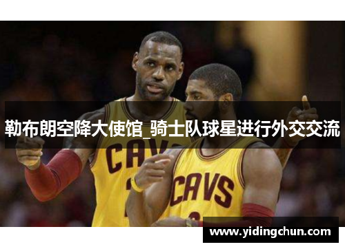 勒布朗空降大使馆_骑士队球星进行外交交流