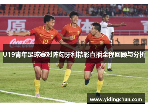 U19青年足球赛对阵匈牙利精彩直播全程回顾与分析