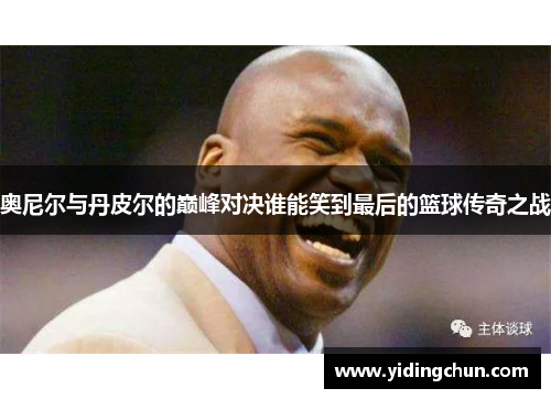 奥尼尔与丹皮尔的巅峰对决谁能笑到最后的篮球传奇之战